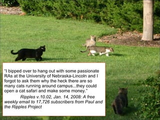 “ I bipped over to hang out with some passionate RAs at the University of Nebraska-Lincoln and I forgot to ask them why the heck there are so many cats running around campus...they could open a cat safari and make some money.” Ripples v.10.02, Jan. 14, 2008: A free weekly email to 17,726 subscribers from Paul and the Ripples Project 