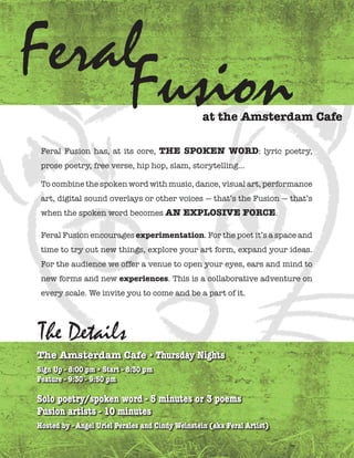 FeralFusion
                                                  at the Amsterdam Cafe

 Feral Fusion has, at its core, the spoken word: lyric poetry,
 prose poetry, free verse, hip hop, slam, storytelling...

 To combine the spoken word with music, dance, visual art, performance
 art, digital sound overlays or other voices — that’s the Fusion — that’s
 when the spoken word becomes An explosive forCe.

 Feral Fusion encourages experimentation. For the poet it’s a space and
 time to try out new things, explore your art form, expand your ideas.
 For the audience we offer a venue to open your eyes, ears and mind to
 new forms and new experiences. This is a collaborative adventure on
 every scale. We invite you to come and be a part of it.




The Details
the Amsterdam Cafe • Thursday Nights
Sign Up - 8:00 pm • Start - 8:30 pm
Feature - 9:30 - 9:50 pm

Solo poetry/spoken word - 5 minutes or 3 poems
Fusion artists - 10 minutes
Hosted by - Angel Uriel Perales and Cindy Weinstein (aka Feral Artist)
 