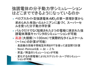 




ペロブスカイト型強誘電体ABO3の第一原理計算から
求められた有効ハミルトニアンに基づく，スーパーセ
ルを使った分子動力学計算
バルクだけでなく短絡された２つの電極に挟まれた強
誘電体薄膜キャパシタのシミュレーションが可能
高速（大規模（〜100nm）で実際的なタイムスケール
（〜1ns）の計算が可能）
◦
◦
◦
◦

長距離の双極子間相互作用をFFTを使って逆空間で計算
Nosé-Poincaré法 ⇒ Δt = 2 fs
昇温／降温のシミュレーションが可能
変化する外部電場によりヒステリシス・ループのシミュレー
ションが可能

 