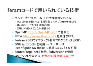 

マルチ・プラットホーム（CPPで条件コンパイル）
◦ PC: Linuxで動いている対称型マルチプロセッサ (SMP)
◦ スパコン: HITACHI SR16000
◦ GPU: NVIDIA CUDA（準備中）










OpenMP http://OpenMP.org/ で並列化
FFTW http://www.fftw.org/ （超高速なFFT）
Fortran 2003でオブジェクト指向プログラミング(OOP)
GNU autotools を利用 ⇒ ユーザーは
./configure && make で簡単にコンパイル可能
SourceForge.netを利用、Subversionで管理
フリーソフトウエア ⇒ 世界中の産学官にユーザ

 