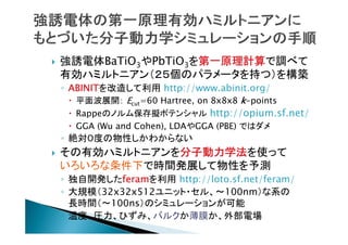 

強誘電体BaTiO3やPbTiO3を第一原理計算で調べて
有効ハミルトニアン（２５個のパラメータを持つ）を構築
◦ ABINITを改造して利用 http://www.abinit.org/
 平面波展開： Ecut=60 Hartree, on 8x8x8 k-points
 Rappeのノルム保存擬ポテンシャル http://opium.sf.net/
 GGA (Wu and Cohen), LDAやGGA (PBE) ではダメ

◦ 絶対０度の物性しかわからない


その有効ハミルトニアンを分子動力学法を使って
いろいろな条件下で時間発展して物性を予測
◦ 独自開発したferamを利用 http://loto.sf.net/feram/
◦ 大規模（32x32x512ユニット・セル、〜100nm）な系の
長時間（〜100ns）のシミュレーションが可能
◦ 温度、圧力、ひずみ、バルクか薄膜か、外部電場

 