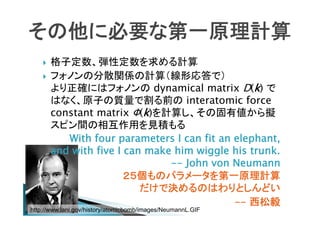 その他に必要な第一原理計算



格子定数、弾性定数を求める計算
フォノンの分散関係の計算（線形応答で）
より正確にはフォノンの dynamical matrix D(k) で
はなく、原子の質量で割る前の interatomic force
constant matrix Φ(k)を計算し、その固有値から擬
スピン間の相互作用を見積もる
With four parameters I can fit an elephant,
and with five I can make him wiggle his trunk.
-- John von Neumann
２５個ものパラメータを第一原理計算
だけで決めるのはわりとしんどい
-- 西松毅

http://www.lanl.gov/history/atomicbomb/images/NeumannL.GIF

 