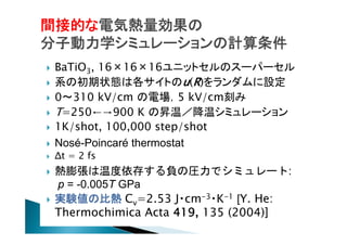 間接的な電気熱量効果の
分子動力学シミュレーションの計算条件












BaTiO3, 16×16×16ユニットセルのスーパーセル
系の初期状態は各サイトのu(R)をランダムに設定
0〜310 kV/cm の電場，5 kV/cm刻み
T=250←→900 K の昇温／降温シミュレーション
1K/shot, 100,000 step/shot
Nosé-Poincaré thermostat
Δt = 2 fs

熱膨張は温度依存する負の圧力でシミュレート:
p = -0.005T GPa
実験値の比熱 Cv=2.53 J・cm-3・K-1 [Y. He:
Thermochimica Acta 419, 135 (2004)]

 