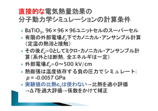 直接的な電気熱量効果の
分子動力学シミュレーションの計算条件









BaTiO3, 96×96×96ユニットセルのスーパーセル
有限の外部電場Ez下でカノニカル・アンサンブル計算
（定温の熱浴と接触）
その後Ez=0としてミクロ・カノニカル・アンサンブル計
算（系外とは断熱，全エネルギは一定）
外部電場Ez=0〜500 kV/cm
熱膨張は温度依存する負の圧力でシミュレート:
p = -0.005T GPa
実験値の比熱cvは使わない→比熱を過小評価
→ΔTを過大評価→係数をかけて補正

 