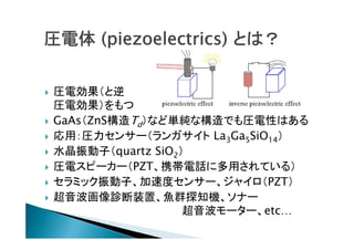 圧電体 (piezoelectrics) とは？









圧電効果（と逆
圧電効果）をもつ
GaAs（ZnS構造Td）など単純な構造でも圧電性はある
応用：圧力センサー（ランガサイト La3Ga5SiO14）
水晶振動子（quartz SiO2）
圧電スピーカー（PZT、携帯電話に多用されている）
セラミック振動子、加速度センサー、ジャイロ（PZT）
超音波画像診断装置、魚群探知機、ソナー
超音波モーター、etc…

 