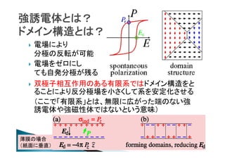 強誘電体とは？
ドメイン構造とは？






電場により
分極の反転が可能
電場をゼロにし
ても自発分極が残る
双極子相互作用のある有限系ではドメイン構造をと
ることにより反分極場を小さくして系を安定化させる
（ここで「有限系」とは、無限に広がった端のない強
誘電体や強磁性体ではないという意味）

薄膜の場合
（紙面に垂直）

 