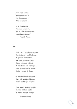 10
Como olhar, a razão
Deus me deu, para ver
Para além da visão —
Olhar de conhecer.
Se ver é enganar-me,
Pensar um descaminho,
Não sei. Deus os quis dar-me
Por verdade e caminho.”
-Fernando Pessoa
Eu
“SOU LOUCO e tenho por memória
Uma longínqua e infiel lembrança
De qualquer dita transitória
Que sonhei ter quando criança.
Depois, malograda trajetória
Do meu destino sem esperança,
Perdi, na névoa da noite inglória,
O saber e o ousar da aliança.
Só guardo como um anel pobre
Que a todo herdeiro só faz rico
Um frio perdido que me cobre
Como um céu dossel de mendigo,
Na curva inútil em que fico
Da estrada certa que não sigo”
-Fernando Pessoa
 