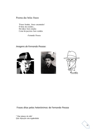 11
Poema das belas frases
"Frases bonitas, frases encantadas!
Ó festa dos ouvidos...
Há tolices bem ornadas
Como há pacóvios bem vestidos
-Fernando Pessoa
Imagens de Fernando Pessoa:
Frases ditas pelos heterónimos de Fernando Pessoa
“ Que náusea da vida!
Que objecção esta regularidade
 