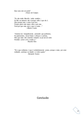 12
Que sono este ser assim”
-Álvaro de Campos
“Eu não tenho filosofia: tenho sentidos…
Se falo na natureza não é porque saiba o que ela é.
Mas porque amo, e amo-a por isso,
Porque quem ama nunca sabe o que ama
Nem por que ama, nem o que é o amar…”
-Alberto Caeiro
“Amemo-nos tranquilamente, pensando que podíamos,
Se quiséssemos, trocar beijos e abraços e carícias,
Mas que mais vale estarmos sentados ao pé um do outro
Ouvindo correr o rio e vendo-o."
-Ricardo Reis
“Só o que sonhamos é que é verdadeiramente somos, porque o mais, por estar
realizado, pertenço ao mundo e a toda a gente.”
-Bernardo Soares
Conclusão
 