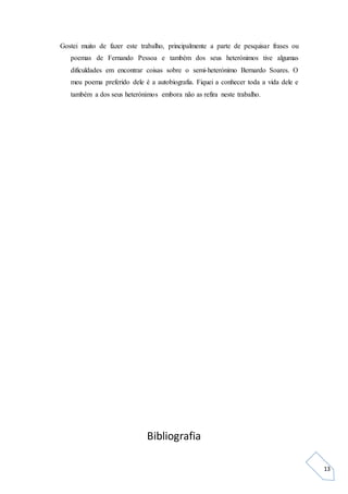 13
Gostei muito de fazer este trabalho, principalmente a parte de pesquisar frases ou
poemas de Fernando Pessoa e também dos seus heterónimos tive algumas
dificuldades em encontrar coisas sobre o semi-heterónimo Bernardo Soares. O
meu poema preferido dele é a autobiografia. Fiquei a conhecer toda a vida dele e
também a dos seus heterónimos embora não as refira neste trabalho.
Bibliografia
 