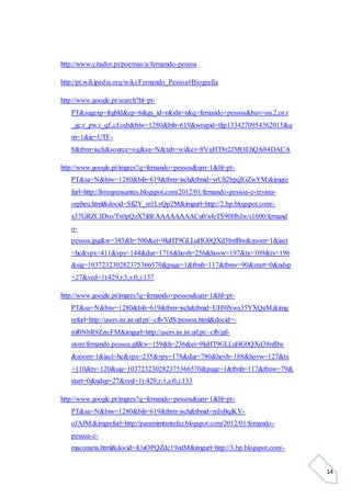14
http://www.citador.pt/poemas/a/fernando-pessoa
http://pt.wikipedia.org/wiki/Fernando_Pessoa#Biografia
http://www.google.pt/search?hl=pt-
PT&sugexp=frgbld&cp=6&gs_id=r&xhr=t&q=fernando+pessoa&bav=on.2,or.r
_gc.r_pw.r_qf.,cf.osb&biw=1280&bih=619&wrapid=tljp1334270954362015&u
m=1&ie=UTF-
8&tbm=isch&source=og&sa=N&tab=wi&ei=8VuHT8r2JMOEhQfs84DACA
http://www.google.pt/imgres?q=fernando+pessoa&um=1&hl=pt-
PT&sa=N&biw=1280&bih=619&tbm=isch&tbnid=yrUh2bpqIGZwYM:&imgre
furl=http://livrespensantes.blogspot.com/2012/01/fernando-pessoa-e-revista-
orpheu.html&docid=Sfi2Y_m1LvQp2M&imgurl=http://2.bp.blogspot.com/-
x37GRZCIDvo/Tx0pQzX7iBI/AAAAAAAACu0/x4rTS90HbJw/s1600/fernand
o-
pessoa.jpg&w=385&h=500&ei=9luHT9GLLuHG0QXd38nfBw&zoom=1&iact
=hc&vpx=411&vpy=144&dur=1716&hovh=256&hovw=197&tx=109&ty=196
&sig=103723230282375366570&page=1&tbnh=117&tbnw=90&start=0&ndsp
=27&ved=1t:429,r:3,s:0,i:137
http://www.google.pt/imgres?q=fernando+pessoa&um=1&hl=pt-
PT&sa=N&biw=1280&bih=619&tbm=isch&tbnid=UH9iNwa35YXQeM:&img
refurl=http://users.isr.ist.utl.pt/~cfb/VdS/pessoa.html&docid=-
mf0NbR9ZzrcFM&imgurl=http://users.isr.ist.utl.pt/~cfb/gif-
store/fernando.pessoa.gif&w=159&h=236&ei=9luHT9GLLuHG0QXd38nfBw
&zoom=1&iact=hc&vpx=235&vpy=178&dur=780&hovh=188&hovw=127&tx
=110&ty=120&sig=103723230282375366570&page=1&tbnh=117&tbnw=79&
start=0&ndsp=27&ved=1t:429,r:1,s:0,i:133
http://www.google.pt/imgres?q=fernando+pessoa&um=1&hl=pt-
PT&sa=N&biw=1280&bih=619&tbm=isch&tbnid=mJsBqiKV-
oJAJM:&imgrefurl=http://paramimtantofaz.blogspot.com/2012/01/fernando-
pessoa-e-
maconaria.html&docid=iUuOPQZdc19zdM&imgurl=http://3.bp.blogspot.com/-
 