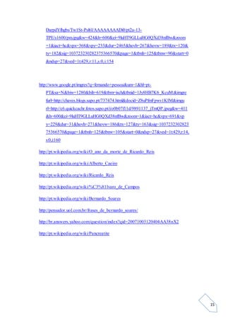 15
DarpdYfhgbs/Tw1St-Psl6I/AAAAAAAADi0/pt2a-13-
TPE/s1600/pm.jpg&w=424&h=600&ei=9luHT9GLLuHG0QXd38nfBw&zoom
=1&iact=hc&vpx=368&vpy=233&dur=2465&hovh=267&hovw=189&tx=120&
ty=182&sig=103723230282375366570&page=1&tbnh=125&tbnw=90&start=0
&ndsp=27&ved=1t:429,r:11,s:0,i:154
http://www.google.pt/imgres?q=fernando+pessoa&um=1&hl=pt-
PT&sa=N&biw=1280&bih=619&tbm=isch&tbnid=1Jy8HB7K6_KcuM:&imgre
furl=http://chaves.blogs.sapo.pt/737474.html&docid=Z8uPfmFpwv1KIM&imgu
rl=http://c6.quickcachr.fotos.sapo.pt/i/o0b07f11d/9891137_jTmQP.jpeg&w=411
&h=600&ei=9luHT9GLLuHG0QXd38nfBw&zoom=1&iact=hc&vpx=691&vp
y=229&dur=31&hovh=271&hovw=186&tx=127&ty=163&sig=1037232302823
75366570&page=1&tbnh=125&tbnw=105&start=0&ndsp=27&ved=1t:429,r:14,
s:0,i:160
http://pt.wikipedia.org/wiki/O_ano_da_morte_de_Ricardo_Reis
http://pt.wikipedia.org/wiki/Alberto_Caeiro
http://pt.wikipedia.org/wiki/Ricardo_Reis
http://pt.wikipedia.org/wiki/%C3%81lvaro_de_Campos
http://pt.wikipedia.org/wiki/Bernardo_Soares
http://pensador.uol.com.br/frases_de_bernardo_soares/
http://br.answers.yahoo.com/question/index?qid=20071003120404AA38nX2
http://pt.wikipedia.org/wiki/Pancreatite
 