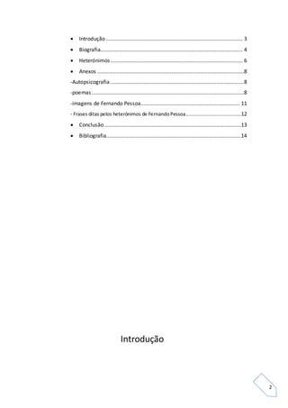 2
 Introdução .............................................................................................. 3
 Biografia.................................................................................................. 4
 Heterónimos........................................................................................... 6
 Anexos .....................................................................................................8
-Autopsicografia ............................................................................................8
-poemas.........................................................................................................8
-imagens de Fernando Pessoa.................................................................... 11
- Frases ditas pelos heterónimos de FernandoPessoa......................................12
 Conclusão ..............................................................................................13
 Bibliografia.............................................................................................14
Introdução
 