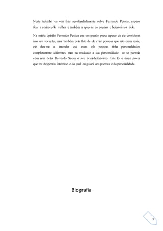 3
Neste trabalho eu vou falar aprofundadamente sobre Fernando Pessoa, espero
ficar a conhece-lo melhor e também a apreciar os poemas e heterónimos dele.
Na minha opinião Fernando Pessoa era um grande poeta apesar de ele considerar
isso um vocação, mas também pelo fato de ele criar pessoas que não eram reais,
ele deu-me a entender que estas três pessoas tinha personalidades
completamente diferentes, mas na realidade a sua personalidade só se parecia
com uma delas Bernardo Sousa o seu Semi-heterónimo. Este foi o único poeta
que me despertou interesse e do qual eu gostei dos poemas e da personalidade.
Biografia
 