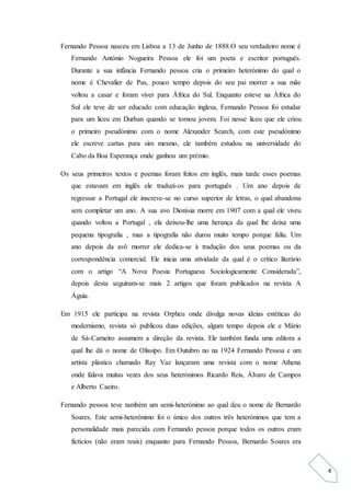 4
Fernando Pessoa nasceu em Lisboa a 13 de Junho de 1888.O seu verdadeiro nome é
Fernando António Nogueira Pessoa ele foi um poeta e escritor português.
Durante a sua infância Fernando pessoa cria o primeiro heterónimo do qual o
nome é Chevalier de Pas, pouco tempo depois do seu pai morrer a sua mãe
voltou a casar e foram viver para África do Sul. Enquanto esteve na África do
Sul ele teve de ser educado com educação inglesa, Fernando Pessoa foi estudar
para um liceu em Durban quando se tornou jovem. Foi nesse liceu que ele criou
o primeiro pseudónimo com o nome Alexander Search, com este pseudónimo
ele escreve cartas para sim mesmo, ele também estudou na universidade do
Cabo da Boa Esperança onde ganhou um prémio.
Os seus primeiros textos e poemas foram feitos em inglês, mais tarde esses poemas
que estavam em inglês ele traduzi-os para português . Um ano depois de
regressar a Portugal ele inscreve-se no curso superior de letras, o qual abandona
sem completar um ano. A sua avo Dionísia morre em 1907 com a qual ele viveu
quando voltou a Portugal , ela deixou-lhe uma herança da qual lhe deixa uma
pequena tipografia , mas a tipografia não durou muito tempo porque faliu. Um
ano depois da avô morrer ele dedica-se à tradução dos seus poemas ou da
correspondência comercial. Ele inicia uma atividade da qual é o crítico literário
com o artigo “A Nova Poesia Portuguesa Sociologicamente Considerada”,
depois desta seguiram-se mais 2 artigos que foram publicados na revista A
Águia.
Em 1915 ele participa na revista Orpheu onde divulga novas ideias estéticas do
modernismo, revista só publicou duas edições, algum tempo depois ele e Mário
de Sá-Carneiro assumem a direção da revista. Ele também funda uma editora a
qual lhe dá o nome de Olissipo. Em Outubro no na 1924 Fernando Pessoa e um
artista plástico chamado Ray Vaz lançaram uma revista com o nome Athena
onde falava muitas vezes dos seus heterónimos Ricardo Reis, Álvaro de Campos
e Alberto Caeiro.
Fernando pessoa teve também um semi-heterónimo ao qual deu o nome de Bernardo
Soares. Este semi-heterónimo foi o único dos outros três heterónimos que tem a
personalidade mais parecida com Fernando pessoa porque todos os outros eram
fictícios (não eram reais) enquanto para Fernando Pessoa, Bernardo Soares era
 