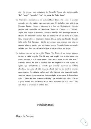 5
real. Os poemas mais conhecidos de Fernando Pessoa são: autopsicografia,
“Eu”, “amigo”, “aprendiz”, “Isto” e o poema das “belas frases”.
Os heterónimos começam por ser personalidades falsas, mas como os poemas
assinados por eles muitas vezes parecem reais. Os trabalhos mais notáveis de
Fernando Pessoa foram a Mensagem e o livro do Desassossego. Um dos
poemas mais conhecidos do heterónimo Álvaro de Campos é a Tabacaria.
Alguns anos depois de Fernando Pessoa ter morrido, José Saramago continua a
Historia do heterónimo Ricardo Reis no romance O ano da morte de Ricardo
Reis, porque todos os heterónimos tinham data de morte mas Ricardo Reis não
tinha, então José Saramago decidiu por escrever este romance para todas as
pessoas saberem quando este heterónimo morreu. Fernando Pessoa era cristão
gnóstico quer dizer que ele era fiel a Deus só não acreditava nas igrejas.
Ele também escreveu isto na revista Athena: “Se depois de eu morrer quiserem
escrever a minha biografia, Não há nada mais simples, tem só duas datas a da
minha nascença e a da minha morte. Entre uma e outra os dias são meus.”.
Fernando Pessoa foi para o Hospital com um diagnostico de uma doença no
fígado que normalmente é causada por consumo excessivo de bebidas
alcoólicas, mas como ele não consumia álcool, mas ele não revelava sintomas
dessa doença. Os médicos supõem que sido vitima de uma pancreatite aguda.
Antes de morrer ele escreveu uma frase em inglês na sua cama de hospital que
dizia: “I know not what tomorrow will bring” que traduzida quer dizer: “Não sei
o que o amanhã fará”. Ele faleceu no dia 30 de Novembro de 1935 com 47 anos
sem nunca se ter casado ou ter tido filhos.
Heterónimos
Álvaro de Campos
 