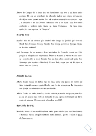 6
Álvaro de Campos foi o único dos três heterónimos que teve e diz frases muito
poéticas. Ele era um engenheiro de educação inglesa que origens portuguesas,
ele viajou muito, quando estava fora ele sentia-se estrangeiro em qualquer lugar
, a tabacaria é um dos poemas intitulados com o seu nome que ficou muito
conhecido e também muito fluente na língua Portuguesa. Ele ficou muito
conhecido com o poema “A Tabacaria”
Ricardo Reis
Ricardo Reis foi um médico que estudou num colégio de jesuítas que viveu no
Brasil. Para Fernando Pessoa, Ricardo Reis foi uma espécie de herança clássica
na literatura ocidental.
José Saramago fez um romance deste heterónimo de Fernando pessoa em 1984
porque na biografia dos heterónimos Álvaro de Campos e Alberto Caeiro sabe-
se a morte deles e no de Ricardo Reis não fala sobre a morte dele então José
Saramago quis terminar a historia de Ricardo Reis, o que para ele foi como se
tivesse sido ele a cria-lo.
Alberto Caeiro
Alberto Caeiro nasceu em Lisboa mas foi criado como uma pessoa do campo, ele
ficou conhecido como o poeta-filósofo, mas ele não gostava que lhe chamassem
isso porque ele considerava-se um não-filósofo.
Alberto Caeiro era muito pensador, ele não escrevia prosa mas sim poesia para ele a
poesia era estava mais perto da realidade do que a prosa normalmente ele falava
muito da natureza. Ele morreu de tuberculose em 1915.
Bernardo Soares
Bernardo Soares foi um semi-heterónimo muita gente acredita que este heterónimo e
o Fernando Pessoa tem personalidades muito idênticas , que foi o autor do Livro
do Desassossego.
 