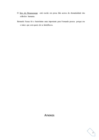 7
O livro do Desassossego está escrito em prosa fala acerca da dramaticidade das
reflexões humanas.
Bernardo Sousa foi o heterónimo mais importante para Fernando pessoa porque era
o único que com quem ele se identificava.
Anexos
 