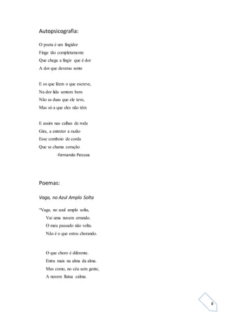 8
Autopsicografia:
O poeta é um fingidor
Finge tão completamente
Que chega a fingir que é dor
A dor que deveras sente
E os que lêem o que escreve,
Na dor lida sentem bem
Não as duas que ele teve,
Mas só a que eles não têm
E assim nas calhas de roda
Gira, a entreter a razão
Esse comboio de corda
Que se chama coração
-Fernando Pessoa
Poemas:
Vaga, no Azul Amplo Solta
“Vaga, no azul amplo solta,
Vai uma nuvem errando.
O meu passado não volta.
Não é o que estou chorando.
O que choro é diferente.
Entra mais na alma da alma.
Mas como, no céu sem gente,
A nuvem flutua calma.
 