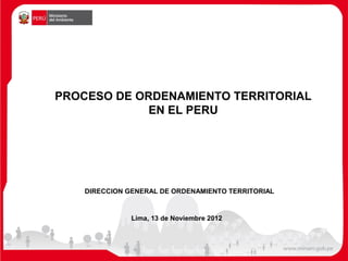 PROCESO DE ORDENAMIENTO TERRITORIAL
             EN EL PERU




    DIRECCION GENERAL DE ORDENAMIENTO TERRITORIAL


               Lima, 13 de Noviembre 2012
 