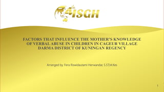 1
FACTORS THAT INFLUENCE THE MOTHER’S KNOWLEDGE
OF VERBAL ABUSE IN CHILDREN IN CAGEUR VILLAGE
DARMA DISTRICT OF KUNINGAN REGENCY
Arranged by. Fera Riswidautami Herwandar, S.ST,M.Kes
 
