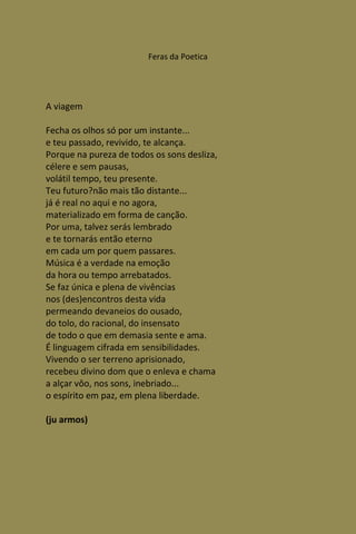 Feras da Poetica




A viagem

Fecha os olhos só por um instante...
e teu passado, revivido, te alcança.
Porque na pureza de todos os sons desliza,
célere e sem pausas,
volátil tempo, teu presente.
Teu futuro?não mais tão distante...
já é real no aqui e no agora,
materializado em forma de canção.
Por uma, talvez serás lembrado
e te tornarás então eterno
em cada um por quem passares.
Música é a verdade na emoção
da hora ou tempo arrebatados.
Se faz única e plena de vivências
nos (des)encontros desta vida
permeando devaneios do ousado,
do tolo, do racional, do insensato
de todo o que em demasia sente e ama.
É linguagem cifrada em sensibilidades.
Vivendo o ser terreno aprisionado,
recebeu divino dom que o enleva e chama
a alçar vôo, nos sons, inebriado...
o espírito em paz, em plena liberdade.

(ju armos)
 