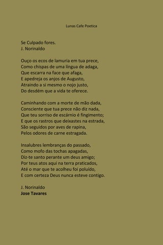 Lunas Cafe Poetica



Se Culpado fores.
J. Norinaldo

Ouço os ecos de lamuria em tua prece,
Como chispas de uma língua de adaga,
Que escarra na face que afaga,
E apedreja os anjos de Augusto,
Atraindo a si mesmo o nojo justo,
Do desdém que a vida te oferece.

Caminhando com a morte de mão dada,
Consciente que tua prece não diz nada,
Que teu sorriso de escárnio é fingimento;
E que os rastros que deixastes na estrada,
São seguidos por aves de rapina,
Pelos odores de carne estragada.

Insalubres lembranças do passado,
Como mofo das tochas apagadas,
Diz-te santo perante um deus amigo;
Por teus atos aqui na terra praticados,
Até o mar que te acolheu foi poluído,
E com certeza Deus nunca esteve contigo.

J. Norinaldo
Jose Tavares
 