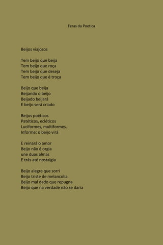 Feras da Poetica




Beijos viajosos

Tem beijo que beija
Tem beijo que roça
Tem beijo que deseja
Tem beijo que é troça

Beijo que beija
Beijando o beijo
Beijado beijará
E beijo será criado

Beijos poéticos
Patéticos, ecléticos
Luciformes, multiformes.
Informe: o beijo virá

E reinará o amor
Beijo não é orgia
une duas almas
E trás até nostalgia

Beijo alegre que sorri
Beijo triste de melancolia
Beijo mal dado que repugna
Beijo que na verdade não se daria
 