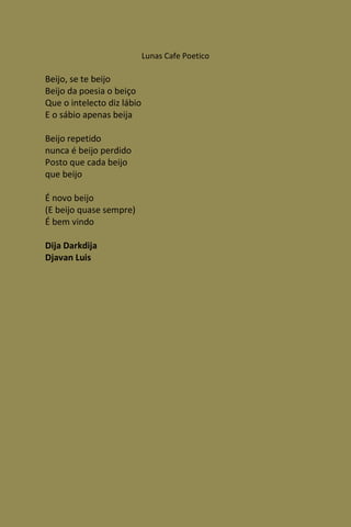 Lunas Cafe Poetico

Beijo, se te beijo
Beijo da poesia o beiço
Que o intelecto diz lábio
E o sábio apenas beija

Beijo repetido
nunca é beijo perdido
Posto que cada beijo
que beijo

É novo beijo
(E beijo quase sempre)
É bem vindo

Dija Darkdija
Djavan Luis
 