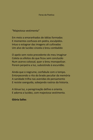 Feras da Poetica




“Majestosa vestimenta”

Em meio a emaranhados de idéias formadas
E momentos confusos em pedra, esculpidos.
Intuo o estagnar das imagens ali cultivadas
Um alvo de lucidez cinzela o breu combalido

O apelo sem rosto precedente do meu imaginar
Coleta os efeitos do que ficou sem conclusão
Num acervo colossal, quer o breu monopolizar.
Porem perpetra a luz, subsistindo à escuridão.

Ainda que o negrume, confabule com o tempo.
Entorpecendo o rito do brado peculiar da memória
A sanidade trilha nas avenidas do pensamento
E resiste soerguida, sobejando rastros da historia.

A tênue luz, a peregrinação define e orienta.
E adorna a lucidez, com majestosa vestimenta.

Glória Salles
 