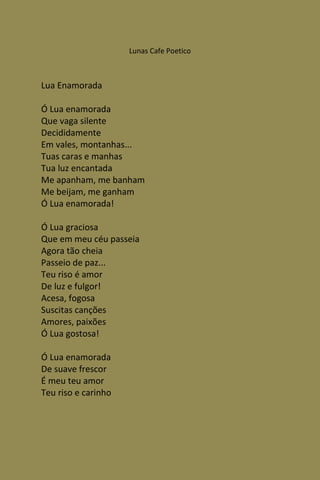 Lunas Cafe Poetico



Lua Enamorada

Ó Lua enamorada
Que vaga silente
Decididamente
Em vales, montanhas...
Tuas caras e manhas
Tua luz encantada
Me apanham, me banham
Me beijam, me ganham
Ó Lua enamorada!

Ó Lua graciosa
Que em meu céu passeia
Agora tão cheia
Passeio de paz...
Teu riso é amor
De luz e fulgor!
Acesa, fogosa
Suscitas canções
Amores, paixões
Ó Lua gostosa!

Ó Lua enamorada
De suave frescor
É meu teu amor
Teu riso e carinho
 