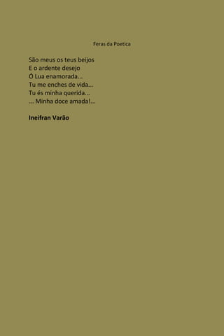 Feras da Poetica

São meus os teus beijos
E o ardente desejo
Ó Lua enamorada...
Tu me enches de vida...
Tu és minha querida...
... Minha doce amada!...

Ineifran Varão
 