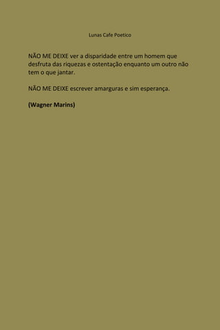 Lunas Cafe Poetico


NÃO ME DEIXE ver a disparidade entre um homem que
desfruta das riquezas e ostentação enquanto um outro não
tem o que jantar.

NÃO ME DEIXE escrever amarguras e sim esperança.

(Wagner Marins)
 
