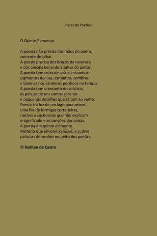 Feras da Poetica



O Quinto Elemento

A poesia não precisa das mãos do poeta,
somente do olhar.
A poesia precisa dos braços da natureza
e dos pincéis beijando a saliva do pintor.
A poesia tem coisa de coisas estranhas:
pigmentos de luas, caminhos, sombras
e boninas nos canteiros perdidos no tempo.
A poesia tem o encanto do solstício,
as pelejas de uns cantos serenos
e pequenos detalhes que saltam ao vento.
Poesia é a luz de um lago para peixes,
uma fila de formigas cortadeiras,
riachos e cachoeiras que não explicam
o significado e as canções das coisas.
A poesia é o quinto elemento.
Mistério que envolve galáxias, e cultiva
palavras de sonhos no peito dos poetas.

© Nathan de Castro
 