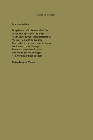 Lunas Cafe Poetico



Senhora Solidão

És agridoce....Oh! Senhora Solidão
Sabes bem apresentar-se Doce
Assim como sabes fazer sem demora
Mostrar-se azeda ao Coração
Que reclama e ignora o que lhe trouxe
Porém nem ouso lhe negar
Sempre que sua voz Eu ouço
Não hesito em Me entregar
A Ti, minha agridoce Solidão

Gutemberg de Moura
 
