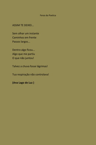 Feras da Poetica



ASSIM TE DEIXEI...

Sem olhar um instante
Caminhos em frente
Passos largos...

Dentro algo ficou...
Algo que me partiu
O que não juntou!

Talvez a chuva fosse lágrimas!

Tua respiração não controlava!

(Ana Lago de Luz )
 