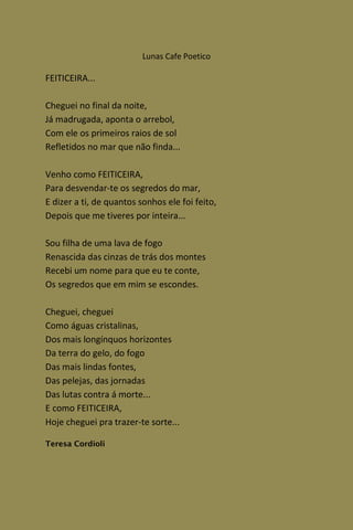 Lunas Cafe Poetico

FEITICEIRA...

Cheguei no final da noite,
Já madrugada, aponta o arrebol,
Com ele os primeiros raios de sol
Refletidos no mar que não finda...

Venho como FEITICEIRA,
Para desvendar-te os segredos do mar,
E dizer a ti, de quantos sonhos ele foi feito,
Depois que me tiveres por inteira...

Sou filha de uma lava de fogo
Renascida das cinzas de trás dos montes
Recebi um nome para que eu te conte,
Os segredos que em mim se escondes.

Cheguei, cheguei
Como águas cristalinas,
Dos mais longínquos horizontes
Da terra do gelo, do fogo
Das mais lindas fontes,
Das pelejas, das jornadas
Das lutas contra á morte...
E como FEITICEIRA,
Hoje cheguei pra trazer-te sorte...

Teresa Cordioli
 
