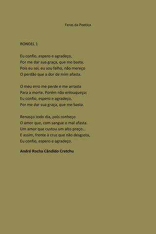 Feras da Poetica



RONDEL 1

Eu confio, espero e agradeço,
Por me dar sua graça, que me basta.
Pois eu sei, eu sou falho, não mereço
O perdão que a dor de mim afasta.

O meu erro me perde e me arrasta
Para a morte. Porém não enlouqueço:
Eu confio, espero e agradeço,
Por me dar sua graça, que me basta.

Renasço todo dia, pois conheço
O amor que, com sangue o mal afasta.
Um amor que custou um alto preço...
E assim, frente à cruz que não desgasta,
Eu confio, espero e agradeço.

André Rocha Cândido Cretchu
 