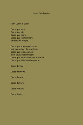 Lunas Cafe Poetico




Tem Casos e casos

Casos que vem
Casos que vão
Casos que ficam
Casos que se eternizam
Em Nosso Coração

Casos que acasos podem ser
outros que tem de acontecer
Casos que se consumam
e em saudade ramificam
Casos que na prateleira se arrumam
Casos que desejamos esquecer

Casos de vida

Casos de morte

Casos de Azar

Casos de Sorte

Casos Virtuais

Casos Reais
 