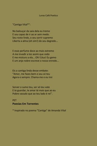 Lunas Café Poetico


"Cantiga Vital*":

No balouçar da saia dela eu tremo
E sou capaz de ir ao ar sem medo.
Seu rosto lindo, o seu sorrir supremo
Liberta a alma (oh sim!) do seu degredo...


E esse perfume doce ao mais extremo
A me invadir a tez assim que cedo
E me misturo a ela... Oh! Céus! Eu gemo
E um anjo nobre escreve o nosso enredo...


Eis a cantiga linda desse embate:
“Amor, me fazes bem e sou só teu
Agora e sempre. Chama-me e eu irei


Sorver o sumo teu, ser só teu vate
E te guardar, te amar té mais que ao eu
Pobre vassalo que ao teu lado é rei”.

PET
Poesias Em Torrentes

* Inspirado no poema "Cantiga" de Amanda Vital
 