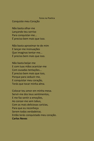 Feras na Poetica
Conquiste meu Coração

Não basta olhar-me
Lançando teu sorriso
Para conquistar-me...
É preciso bem mais que isso.

Não basta aproximar-te de mim
E lançar-me insinuações
Que imaginas tentar-me...
É preciso bem mais que isso.

Não basta beijar-me
E com tuas mãos acariciar-me
Com ousadas tentações...
É preciso bem mais que isso,
Porque para seduzir-me,
E conquistar meu coração,
Terás que tocar minha alma.

Colocar teu amor em minha mesa.
Servir-me dos teus sentimentos,
E me faz sentir a emoções,
Ao coroar-me sem tabus,
Com as mais deliciosas carícias,
Para que eu reconheça
Serem todas verdadeiras.
Então terás conquistado meu coração.
Carlos Neves
 
