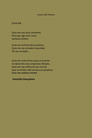 Lunas Cafe Poetico


GUIA-ME


Guia-me nos teus caminhos;
Pois que sigo sem rumo
Senhora minha!

Guia-me senhora dos prazeres;
Guia-me nas veredas imaculada
Do seu coração...


Guia-me como brisa suave e tunante
no ápice dos seus sequiosos desejos,
Guia-me nas trilhas do teu sorriso
Que na minha vida tornara-se perpétuo.
Guia-me senhora minha!


Vantuilo Gonçalves
 