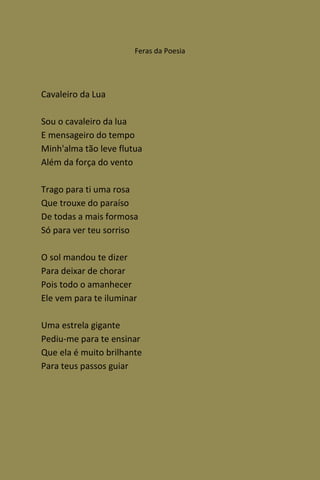 Feras da Poesia




Cavaleiro da Lua

Sou o cavaleiro da lua
E mensageiro do tempo
Minh'alma tão leve flutua
Além da força do vento

Trago para ti uma rosa
Que trouxe do paraíso
De todas a mais formosa
Só para ver teu sorriso

O sol mandou te dizer
Para deixar de chorar
Pois todo o amanhecer
Ele vem para te iluminar

Uma estrela gigante
Pediu-me para te ensinar
Que ela é muito brilhante
Para teus passos guiar
 