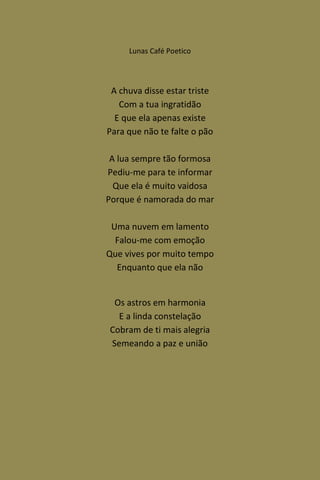 Lunas Café Poetico




 A chuva disse estar triste
   Com a tua ingratidão
  E que ela apenas existe
Para que não te falte o pão

 A lua sempre tão formosa
Pediu-me para te informar
  Que ela é muito vaidosa
Porque é namorada do mar

 Uma nuvem em lamento
  Falou-me com emoção
Que vives por muito tempo
  Enquanto que ela não


 Os astros em harmonia
  E a linda constelação
Cobram de ti mais alegria
Semeando a paz e união
 