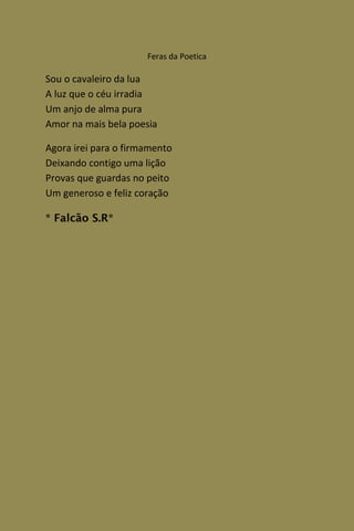Feras da Poetica

Sou o cavaleiro da lua
A luz que o céu irradia
Um anjo de alma pura
Amor na mais bela poesia

Agora irei para o firmamento
Deixando contigo uma lição
Provas que guardas no peito
Um generoso e feliz coração

* Falcão S.R*
 
