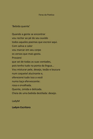 Feras da Poetica




'Bebida quente'

Quando a gente se encontrar
vou recitar ao pé do seu ouvido
todos aqueles poemas que escrevi aqui.
Com saliva e calor
vou marcar em seu corpo
os versos que mais gosta.
Provarei
que sei de todas as suas vontades,
pois tenho tudo na ponta da língua...
Vou misturar pele, desejo, tesão e loucura
num coquetel alucinante e,
oferecerei tudo isso a você
numa taça efervescente:
rosa e orvalhada.
Quente, úmida e delicada.
Cheia de uma bebida destilada: desejo.

LadyM

Ladym Escritora
 