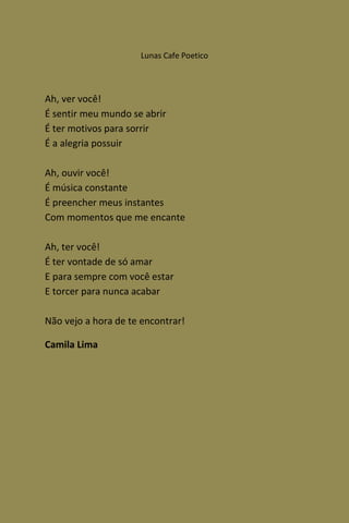 Lunas Cafe Poetico




Ah, ver você!
É sentir meu mundo se abrir
É ter motivos para sorrir
É a alegria possuir

Ah, ouvir você!
É música constante
É preencher meus instantes
Com momentos que me encante

Ah, ter você!
É ter vontade de só amar
E para sempre com você estar
E torcer para nunca acabar

Não vejo a hora de te encontrar!

Camila Lima
 