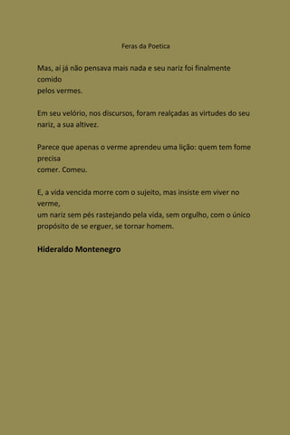Feras da Poetica


Mas, aí já não pensava mais nada e seu nariz foi finalmente
comido
pelos vermes.

Em seu velório, nos discursos, foram realçadas as virtudes do seu
nariz, a sua altivez.

Parece que apenas o verme aprendeu uma lição: quem tem fome
precisa
comer. Comeu.

E, a vida vencida morre com o sujeito, mas insiste em viver no
verme,
um nariz sem pés rastejando pela vida, sem orgulho, com o único
propósito de se erguer, se tornar homem.

Hideraldo Montenegro
 