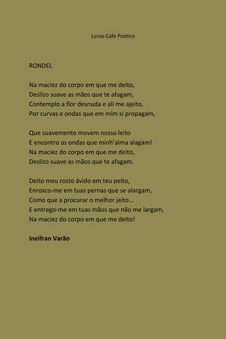 Lunas Cafe Poetico




RONDEL

Na maciez do corpo em que me deito,
Deslizo suave as mãos que te afagam,
Contemplo a flor desnuda e ali me ajeito,
Por curvas e ondas que em mim si propagam,

Que suavemente movem nosso leito
E encontro as ondas que minh’alma alagam!
Na maciez do corpo em que me deito,
Deslizo suave as mãos que te afagam.

Deito meu rosto ávido em teu peito,
Enrosco-me em tuas pernas que se alargam,
Como que a procurar o melhor jeito...
E entrego-me em tuas mãos que não me largam,
Na maciez do corpo em que me deito!

Ineifran Varão
 