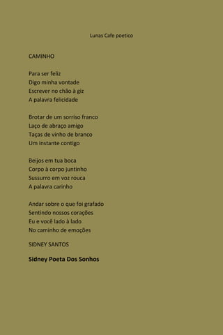 Lunas Cafe poetico


CAMINHO

Para ser feliz
Digo minha vontade
Escrever no chão à giz
A palavra felicidade

Brotar de um sorriso franco
Laço de abraço amigo
Taças de vinho de branco
Um instante contigo

Beijos em tua boca
Corpo à corpo juntinho
Sussurro em voz rouca
A palavra carinho

Andar sobre o que foi grafado
Sentindo nossos corações
Eu e você lado à lado
No caminho de emoções

SIDNEY SANTOS

Sidney Poeta Dos Sonhos
 